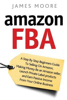 Amazon FBA: A Step by Step Beginner's Guide To Selling on Amazon, Making Money, Be an Amazon Seller, Launch Private Label Products by James Moore