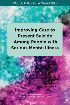 Improving Care to Prevent Suicide Among People with Serious Mental Illness: Proceedings of a Workshop by Board on Children Youth and Families, National Academies of Sciences Engineeri, Division of Behavioral and Social Scienc