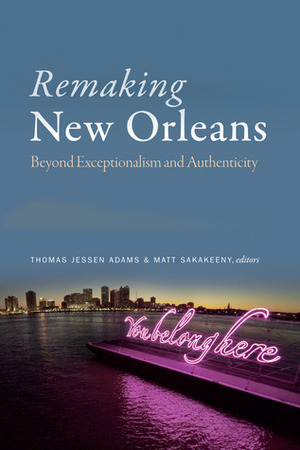 Remaking New Orleans: Beyond Exceptionalism and Authenticity by Thomas Jessen Adams, Matt Sakakeeny