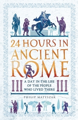 24 Hours in Ancient Rome: A Day in the Life of the People Who Lived There by Philip Matyszak