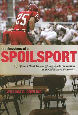 Confessions of a Spoilsport: My Life and Hard Times Fighting Sports Corruption at an Old Eastern University by William C. Dowling