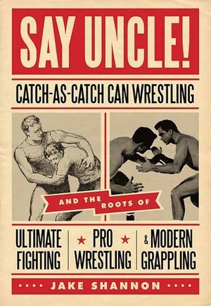 Say Uncle!: Catch-As-Catch-Can Wrestling and the Roots of Ultimate Fighting, Pro Wrestling & Modern Grappling by Jake Shannon