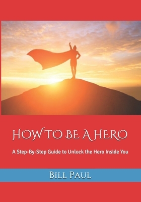 How to Be a Hero: A Step-By-Step Guide to Unlock the Hero Inside You by Bill Paul