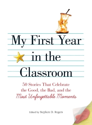My First Year in the Classroom: 50 Stories That Celebrate the Good, the Bad, and the Most Unforgettable Moments by Stephen D. Rogers