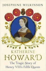 Katherine Howard: The Tragic Story of Henry VIII's Fifth Queen by Josephine Wilkinson