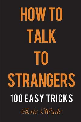 How to Talk to Strangers: 100 Easy Tricks to Dominate the Conversation with People You Just Met by Eric Wade