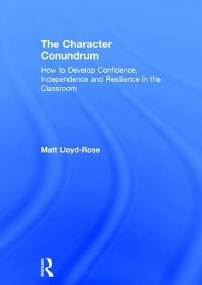 The Character Conundrum: How to Develop Confidence, Independence and Resilience in the Classroom by Matt Lloyd-Rose