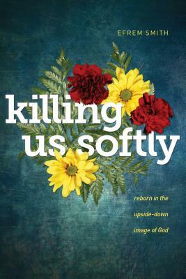 Killing Us Softly: Reborn in the Upside-Down Image of God by Efrem Smith