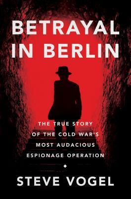 Betrayal in Berlin: The True Story of Cold War Berlin's Most Audacious Espionage Operation by Steve Vogel