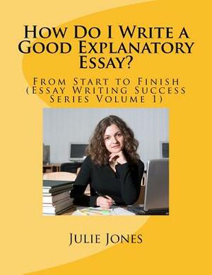 How Do I Write a Good Explanatory Essay?: From Start to Finish (Essay Writing Success Series Volume 1) by Julie Jones