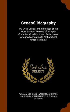 General Biography: Or, Lives, Critical and Historical, of the Most Eminent Persons of All Ages, Countries, Conditions, and Professions, Arranged According to Alphabetical Order, Volume 3 by John Aikin, William Nicholson