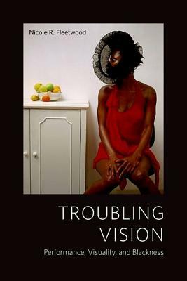 Troubling Vision: Performance, Visuality, and Blackness by Nicole R. Fleetwood