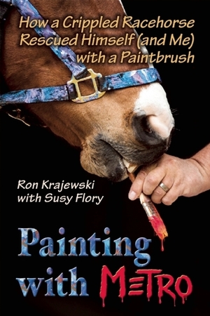 Painting with Metro: How a Crippled Racehorse Rescued Himself (and Me) with a Paintbrush by Ron Krajewski, Susy Flory