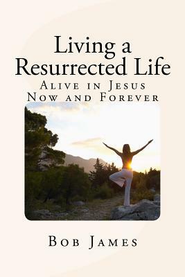 Living a Resurrected Life: Alive in Jesus Now and Forever by Bob James