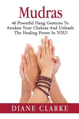 Mudras: 40 Powerful Hand Gestures To Unleash The Physical, Mental And Spiritual Healing Power In YOU! by Diane Clarke