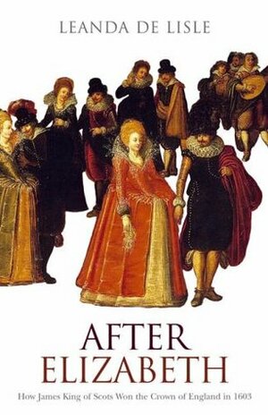 After Elizabeth: How James King of Scots Won the Crown of England in 1603 by Leanda de Lisle