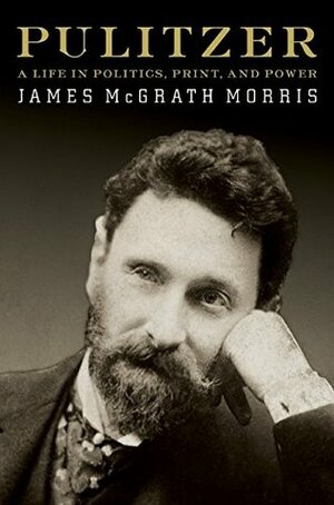 Pulitzer: A Life in Politics, Print, and Power by James McGrath Morris