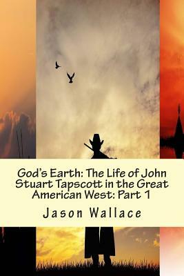 God's Earth: The Life of John Stuart Tapscott in the Great American West: Part 1 by Jason Wallace