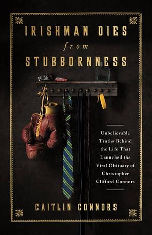 Irishman Dies from Stubbornness: Unbelievable Truths Behind the Life That Launched the Viral Obituary of Christopher Clifford Connors by Caitlin Connors