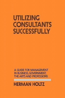 Utilizing Consultants Successfully: A Guide for Management in Business, Government, the Arts and Professions by Herman Holtz, Lsi