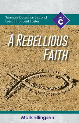 A Rebellious Faith: Cycle C Sermons Based on Second Lessons for Lent and Easter by Mark Ellingsen