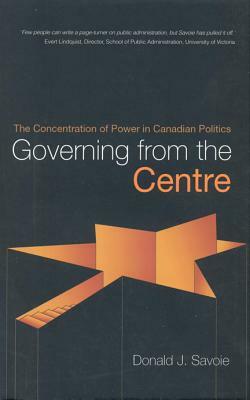 Governing from the Centre: The Concentration of Power in Canadian Politics by Donald Savoie