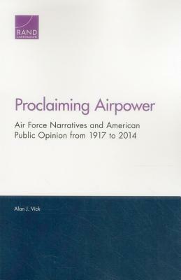 Proclaiming Airpower: Air Force Narratives and American Public Opinion from 1917 to 2014 by Alan J. Vick