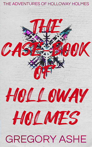 The Case-Book of Holloway Holmes by Gregory Ashe