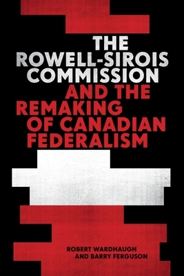 The Rowell-Sirois Commission and the Remaking of Canadian Federalism by Barry Ferguson, Robert Wardhaugh