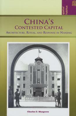 China's Contested Capital: Architecture, Ritual, and Response in Nanjing by Charles D. Musgrove
