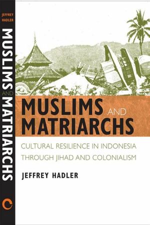 Muslims and Matriarchs: Cultural Resilience in Indonesia through Jihad and Colonialism by Jeffrey Hadler