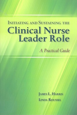 Initiating and Sustaining the Clinical Nurse Leader Role: A Practical Guide by James L. Harris, Linda Roussel