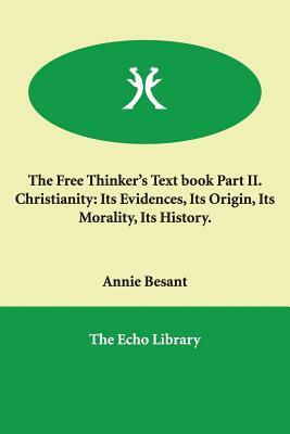 The Free Thinker's Text book Part II. Christianity: Its Evidences, Its Origin, Its Morality, Its History. by Annie Besant