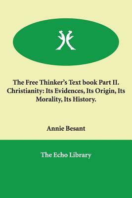 The Free Thinker's Text book Part II. Christianity: Its Evidences, Its Origin, Its Morality, Its History. by Annie Besant