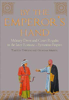 By the Emperor's Hand: Military Dress and Court Regalia in the Later Romano-Byzantine Empire by Graham Sumner, Timothy Dawson