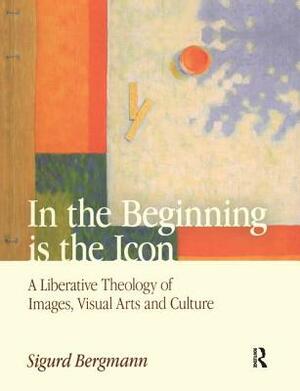 In the Beginning Is the Icon: A Liberative Theology of Images, Visual Arts and Culture by Sigurd Bergmann