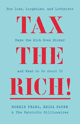 Tax the Rich!: How Lies, Loopholes, and Lobbyists Made the Rich Even Richer and What to Do about It by The Patriotic Millionaires, Morris Pearl, Erica Payne