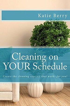 Cleaning on Your Schedule: Create the cleaning routine that works for you! by Katie Berry