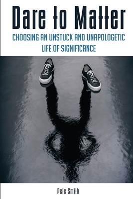 Dare to Matter: Choosing an Unstuck and Unapologetic Life of Significance by Pete Smith