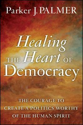 Healing the Heart of Democracy: The Courage to Create a Politics Worthy of the Human Spirit by Parker J. Palmer