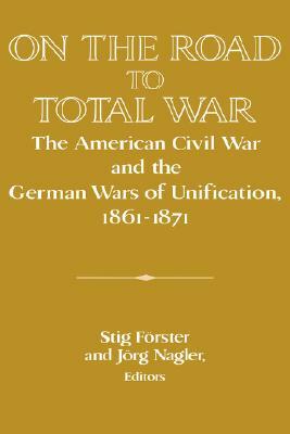 On the Road to Total War: The American Civil War and the German Wars of Unification, 1861 1871 by 