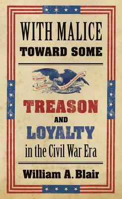 With Malice Toward Some: Treason and Loyalty in the Civil War Era by William A. Blair