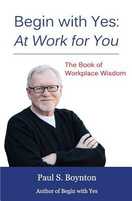 Begin with Yes: At Work for You: The Book of Workplace Wisdom by Paul S. Boynton