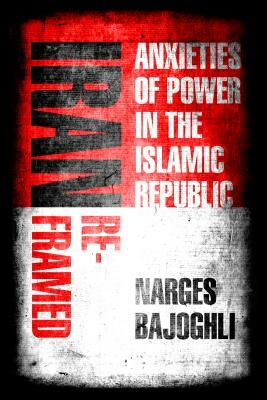 Iran Reframed: Anxieties of Power in the Islamic Republic by Narges Bajoghli