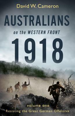 Australians on the Western Front 1918: Volume I: Resisting the Great German Offensive by David W. Cameron