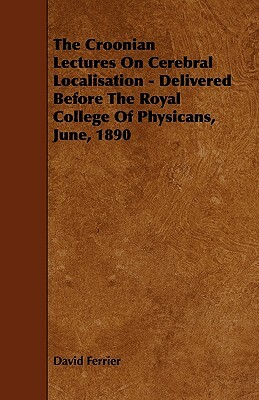 The Croonian Lectures On Cerebral Localisation - Delivered Before The Royal College Of Physicans, June, 1890 by David Ferrier