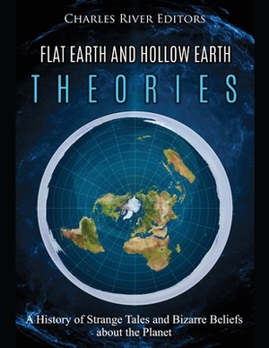 Flat Earth and Hollow Earth Theories: A History of Strange Tales and Bizarre Beliefs about the Planet by Charles River