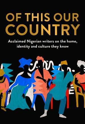 Of This Our Country: Acclaimed Nigerian Writers on the Home, Identity and Culture They Know by Anietie Isong, Lola Shoneyin, Abi Daré, Okey Ndibe, Caleb Femi, Sefi Atta, Chigozie Obioma, Yomi Adegoke, Ayọ̀bámi Adébáyọ̀, Chimamanda Ngozi Adichie, Helon Habila, Irenosen Okojie, Inua Ellams Chịkọdịlị Emelụmadụ, Abubakar Adam Ibrahim, Ike Anya, Nels Abbey, Cheluchi Onyemelukwe, J.K. Chukwu, Chika Unigwe, Hafsa Zayyan, Oyinkan Akande, Umar Turaki, Bolu Babalola