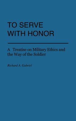 To Serve with Honor: A Treatise on Military Ethics and the Way of the Soldier by Richard A. Gabriel