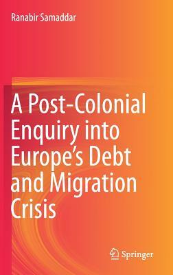 A Post-Colonial Enquiry Into Europe's Debt and Migration Crisis by Ranabir Samaddar